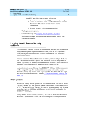 Page 27DEFINITY ECS Release 8.2
Administrator’s Guide  555-233-506  Issue 1
April 2000
System basics 
3 Logging in with Access Security Gateway 
1
If an LDN was dialed, the attendant will answer. 
a. Ask to be transferred to the UCD group extension number.
You receive data tone or visually receive answer 
confirmation. 
b. Transfer the voice call to your data terminal.
The Login prompt appears.
2. Complete the steps for ‘‘
Logging into the system’’ on page 1. 
For information about setting up remote...