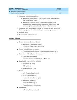 Page 262DEFINITY ECS Release 8.2
Administrator’s Guide  555-233-506  Issue 1
April 2000
Managing multimedia calling 
238 Multimedia Call Handling 
9
6. Administer multimedia complexes:
nAdminister data modules — Data Module screen, or Data Module 
page of the Station screen.
nAdminister stations as part of a multimedia complex, assign 
associated data module extension, multimedia mode, service link 
mode and appropriate multimedia buttons — Station screen.
7. Administer early answer and H.320 flag for stations,...