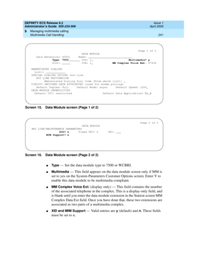 Page 265DEFINITY ECS Release 8.2
Administrator’s Guide  555-233-506  Issue 1
April 2000
Managing multimedia calling 
241 Multimedia Call Handling 
9
Screen 15. Data Module screen (Page 1 of 2)
Screen 16. Data Module screen (Page 2 of 2)
nTy p e — Set the data module type to 7500 or WCBRI.
nMultimedia — This field appears on the data module screen only if MM is 
set to yes on the System-Parameters Customer Options screen. Enter Y to 
enable this data module to be multimedia compliant.
nMM Complex Voice Ext:...