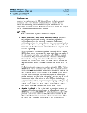 Page 266DEFINITY ECS Release 8.2
Administrator’s Guide  555-233-506  Issue 1
April 2000
Managing multimedia calling 
242 Multimedia Call Handling 
9
Station screen 
After you have administered the BRI data module, use the Station screen to 
associate it with a voice station to screen a multimedia complex. This is a 
one-to-one relationship: you can administer only one station and one data 
endpoint per multimedia complex. Neither the voice station, nor the data endpoint 
can be a member of another multimedia...