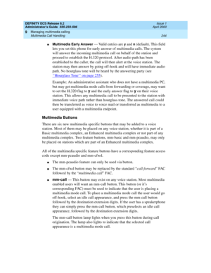 Page 268DEFINITY ECS Release 8.2
Administrator’s Guide  555-233-506  Issue 1
April 2000
Managing multimedia calling 
244 Multimedia Call Handling 
9
nMultimedia Early Answer — Valid entries are y and n (default). This field 
lets you set this phone for early answer of multimedia calls. The system 
will answer the incoming multimedia call on behalf of the station and 
proceed to establish the H.320 protocol. After audio path has been 
established to the caller, the call will then alert at the voice station. The...