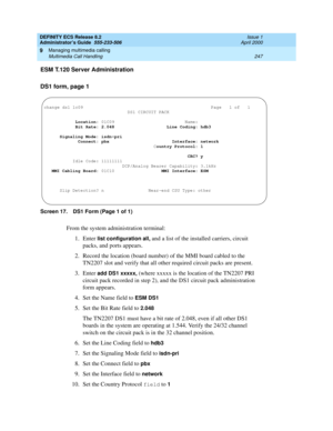 Page 271DEFINITY ECS Release 8.2
Administrator’s Guide  555-233-506  Issue 1
April 2000
Managing multimedia calling 
247 Multimedia Call Handling 
9
ESM T.120 Server Administration
DS1 form, page 1
Screen 17. DS1 Form (Page 1 of 1)
From the system administration terminal:
1. Enter 
list configuration all, and a list of the installed carriers, circuit 
packs, and ports appears.
2. Record the location (board number) of the MMI board cabled to the 
TN2207 slot and verify that all other required circuit packs are...