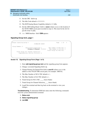 Page 272DEFINITY ECS Release 8.2
Administrator’s Guide  555-233-506  Issue 1
April 2000
Managing multimedia calling 
248 Multimedia Call Handling 
9
11. Set the CRC field to y
12. The Idle Code default is 11111111.
13. The DCP/Analog Bearer Capability default is 3.1 kHz.
14. Set the 
MMI Cabling Board field to xxxxx (where xxxxx is the location of 
the TN787 MMI circuit pack recorded in step 2). This must be the slot for 
port B of the Y-cable.
15.
The MMI Interface field ESM appears.
Signaling-Group form, page...