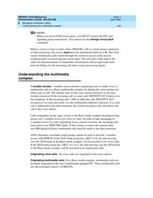 Page 273DEFINITY ECS Release 8.2
Administrator’s Guide  555-233-506  Issue 1
April 2000
Managing multimedia calling 
249 Understanding the multimedia complex 
9
NOTE:
When you move ESM circuit packs, you MUST remove the DS1 and 
signaling group translations. You cannot use the 
change circuit pack 
command.
When a vector is used to route video (56K/64K) calls to a hunt group comprised 
of data extensions, the vector 
must have the multimedia field set to n. This field 
causes multimedia calls routed through the...