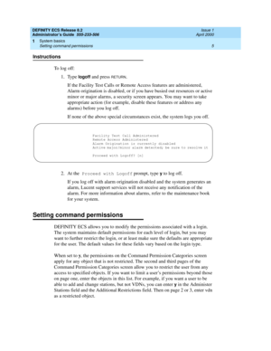 Page 29DEFINITY ECS Release 8.2
Administrator’s Guide  555-233-506  Issue 1
April 2000
System basics 
5 Setting command permissions 
1
Instructions
To log off:
1. Type 
logoff and press RETURN. 
If the Facility Test Calls or Remote Access features are administered, 
Alarm origination is disabled, or if you have busied out resources or active 
minor or major alarms, a security screen appears. You may want to take 
appropriate action (for example, disable these features or address any 
alarms) before you log...