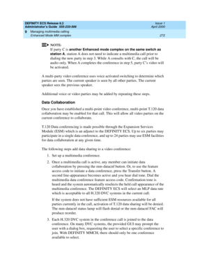 Page 296DEFINITY ECS Release 8.2
Administrator’s Guide  555-233-506  Issue 1
April 2000
Managing multimedia calling 
272 Enhanced Mode MM complex 
9
NOTE:
If party C is another Enhanced mode complex on the same switch as 
station A
, station A does not need to indicate a multimedia call prior to 
dialing the new party in step 3. While A consults with C, the call will be 
audio only. When A completes the conference in step 5, party C’s video will 
be activated.
A multi-party video conference uses voice activated...