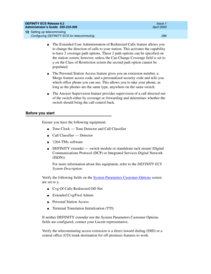 Page 310DEFINITY ECS Release 8.2
Administrator’s Guide  555-233-506  Issue 1
April 2000
Setting up telecommuting 
286 Configuring DEFINITY ECS for telecommuting 
10
nThe Extended User Administration of Redirected Calls feature allows you 
to change the direction of calls to your station. This activates the capability 
to have 2 coverage path options. These 2 path options can be specified on 
the station screen; however, unless the Can Change Coverage field is set to 
y on the Class of Restriction screen the...