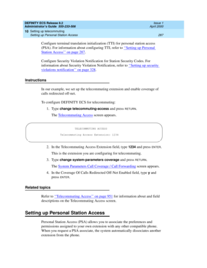 Page 311DEFINITY ECS Release 8.2
Administrator’s Guide  555-233-506  Issue 1
April 2000
Setting up telecommuting 
287 Setting up Personal Station Access 
10
Configure terminal translation initialization (TTI) for personal station access 
(PSA). For information about configuring TTI, refer to ‘‘
Setting up Personal 
Station Access’’ on page 287.
Configure Security Violation Notification for Station Security Codes. For 
information about Security Violation Notification, refer to ‘‘
Setting up security 
violations...