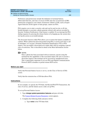 Page 312DEFINITY ECS Release 8.2
Administrator’s Guide  555-233-506  Issue 1
April 2000
Setting up telecommuting 
288 Setting up Personal Station Access 
10
Preferences and permissions include the definition of terminal buttons, 
abbreviated dial lists, and class of service (COS) and class of restriction (COR) 
permissions assigned to your station. Extensions without a COS, such as Expert 
Agent Selection (EAS) agents or hunt groups, cannot use PSA. 
PSA requires you to enter a security code and can be used...