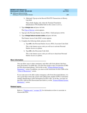 Page 313DEFINITY ECS Release 8.2
Administrator’s Guide  555-233-506  Issue 1
April 2000
Setting up telecommuting 
289 Setting up Personal Station Access 
10
b. (Optional) Type y on the Record PSA/TTI Transactions in History 
Log field. 
These fields display only when the Terminal Translation 
Initialization (TTI) Enabled field on this screen is set to y.
3. Type 
change cos and press RETURN.
The Class of Service
 screen appears.
4. Type 
y in the Personal Station Access (PSA) 1 field and press ENTER.
5. Type...