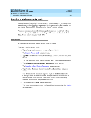 Page 314DEFINITY ECS Release 8.2
Administrator’s Guide  555-233-506  Issue 1
April 2000
Setting up telecommuting 
290 Creating a station security code 
10
Creating a station security code
Station Security Codes (SSC) provide security to station users by preventing other 
users from accessing functions associated with the user’s station. Each station user 
can change their own SSC if they know the station’s current settings.
You must create a system-wide SSC change feature access code (FAC) before 
users can...