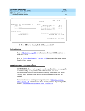 Page 315DEFINITY ECS Release 8.2
Administrator’s Guide  555-233-506  Issue 1
April 2000
Setting up telecommuting 
291 Assigning coverage options 
10
6. Type 4321 in the Security Code field and press ENTER.
Related topics
Refer to ‘‘
Station’’ on page 882 for information about and field descriptions on 
the Station screen.
Refer to ‘‘Station Security Codes’’ on page 1498
 for a description of the Station 
Security Codes feature.
Assigning coverage options
DEFINITY ECS allows you to assign two previously...