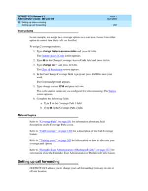 Page 316DEFINITY ECS Release 8.2
Administrator’s Guide  555-233-506  Issue 1
April 2000
Setting up telecommuting 
292 Setting up call forwarding 
10
Instructions
In our example, we assign two coverage options so a user can choose from either 
option to control how their calls are handled.
To assign 2 coverage options:
1. Type 
change feature-access-codes and press RETURN.
The Feature Access Code
 screen appears.
2. Type 
#9 in the Change Coverage Access Code field and press ENTER.
3. Type
 change cor 1 and press...