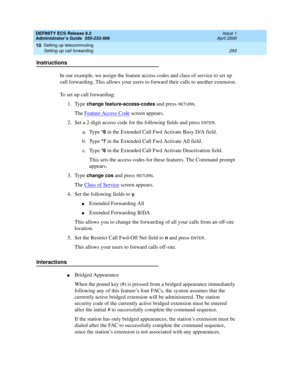 Page 317DEFINITY ECS Release 8.2
Administrator’s Guide  555-233-506  Issue 1
April 2000
Setting up telecommuting 
293 Setting up call forwarding 
10
Instructions
In our example, we assign the feature access codes and class of service to set up 
call forwarding. This allows your users to forward their calls to another extension.
To set up call forwarding:
1. Type 
change feature-access-codes and press RETURN.
The Feature Access Code
 screen appears.
2. Set a 2-digit access code for the following fields and press...