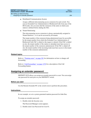 Page 318DEFINITY ECS Release 8.2
Administrator’s Guide  555-233-506  Issue 1
April 2000
Setting up telecommuting 
294 Assigning an extender password 
10
nDistributed Communications System
Assign a different telecommuting access extension for each switch. You 
can use Extended User Administration of Redirected Calls from any of the 
DCS nodes, but you must dial the extension of the node on which your 
station is defined before dialing the FAC.
nTenant Partitioning
The telecommuting access extension is always...