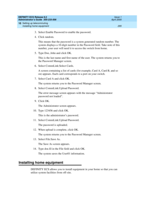 Page 319DEFINITY ECS Release 8.2
Administrator’s Guide  555-233-506  Issue 1
April 2000
Setting up telecommuting 
295 Installing home equipment 
10
3. Select Enable Password to enable the password.
4. Click random.
This means that the password is a system generated random number. The 
system displays a 10-digit number in the Password field. Take note of this 
number, your user will need it to access the switch from home.
5. Type Doe, John and click OK.
This is the last name and first name of the user. The system...