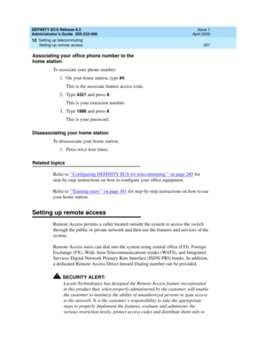 Page 321DEFINITY ECS Release 8.2
Administrator’s Guide  555-233-506  Issue 1
April 2000
Setting up telecommuting 
297 Setting up remote access 
10
Associating your office phone number to the 
home station
To associate your phone number:
1. On your home station, type 
#4.
This is the associate feature access code.
2. Type
 4321 and press #.
This is your extension number.
3. Type
 1996 and press #.
This is your password.
Disassociating your home station
To disassociate your home station:
1. Press 
HOLD four...