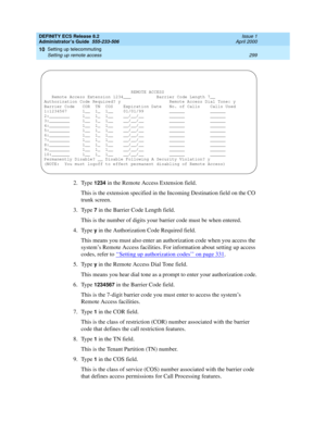 Page 323DEFINITY ECS Release 8.2
Administrator’s Guide  555-233-506  Issue 1
April 2000
Setting up telecommuting 
299 Setting up remote access 
10
2. Type 1234 in the Remote Access Extension field.
This is the extension specified in the Incoming Destination field on the CO 
trunk screen.
3. Type 
7 in the Barrier Code Length field.
This is the number of digits your barrier code must be when entered.
4. Type 
y in the Authorization Code Required field.
This means you must also enter an authorization code when you...