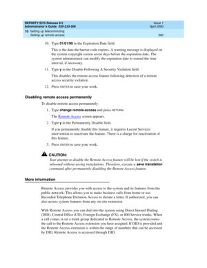 Page 324DEFINITY ECS Release 8.2
Administrator’s Guide  555-233-506  Issue 1
April 2000
Setting up telecommuting 
300 Setting up remote access 
10
10. Type 01/01/99 in the Expiration Date field.
This is the date the barrier code expires. A warning message is displayed on 
the system copyright screen seven days before the expiration date. The 
system administrator can modify the expiration date to extend the time 
interval, if necessary.
11. Type 
y in the Disable Following A Security Violation field.
This...