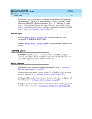 Page 325DEFINITY ECS Release 8.2
Administrator’s Guide  555-233-506  Issue 1
April 2000
Setting up telecommuting 
301 Training users 
10
Barrier codes provide your system security and define calling privileges through 
the administered COR. You can administer up to 10 barrier codes, each with a 
different COR and COS. Barrier codes can be from 4 to 7 digits, but all codes 
must be the same length. You can also require that users enter an authorization 
code to use this feature. Both barrier codes and...