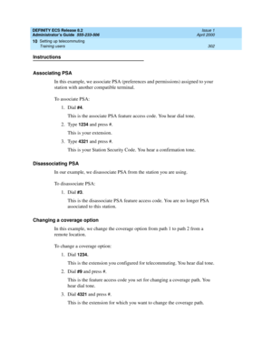 Page 326DEFINITY ECS Release 8.2
Administrator’s Guide  555-233-506  Issue 1
April 2000
Setting up telecommuting 
302 Training users 
10
Instructions
Associating PSA
In this example, we associate PSA (preferences and permissions) assigned to your 
station with another compatible terminal. 
To associate PSA:
1. Dial 
#4.
This is the associate PSA feature access code. You hear dial tone.
2. Type 
1234 and press #.
This is your extension.
3. Type 
4321 and press #.
This is your Station Security Code. You hear a...