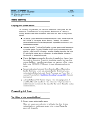 Page 330DEFINITY ECS Release 8.2
Administrator’s Guide  555-233-506  Issue 1
April 2000
Enhancing system security 
306 Basic security 
11
Basic security
Keeping your system secure
The following is a partial list you can use to help secure your system. It is not 
intended as a comprehensive security checklist. Refer to the BCS Products 
Security Handbook for more information about these and other security-related 
features.
nSecure the system administration and maintenance ports and/or logins on 
DEFINITY ECS...