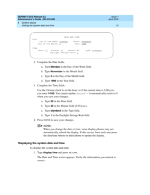 Page 34DEFINITY ECS Release 8.2
Administrator’s Guide  555-233-506  Issue 1
April 2000
System basics 
10 Setting the system date and time 
1
2. Complete the Date fields.
a. Type 
Monday in the Day of the Week field.
b. Type
 November in the Month field.
c. Type 
3 in the Day of the Month field.
d. Type 
1998 in the Year field. 
3. Complete the Time fields.
Use the 24-hour clock to set the hour, so if the current time is 2:00 p.m., 
you enter 
14:00. You cannot update Second — it automatically resets to 0 
when...