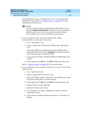 Page 334DEFINITY ECS Release 8.2
Administrator’s Guide  555-233-506  Issue 1
April 2000
Enhancing system security 
310 System security checklist 
11
To disable Remote Access, on the Remote Access screen, Permanently 
Disable field, type 
y. Refer to ‘‘Remote Access’’ on page 857 for more 
information on remote access.
NOTE:
Lucent recommends that you permanently disable Remote Access 
using the 
change remote-access command. If you do permanently 
disable Remote Access, the code is removed from the software....