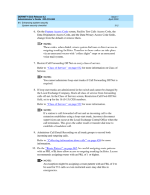 Page 336DEFINITY ECS Release 8.2
Administrator’s Guide  555-233-506  Issue 1
April 2000
Enhancing system security 
312 System security checklist 
11
6. On the Feature Access Code screen, Facility Test Calls Access Code, the 
Data Origination Access Code, and the Data Privacy Access Code fields, 
change from the default or remove them.
NOTE:
These codes, when dialed, return system dial tone or direct access to 
outgoing trunking facilities. Transfers to these codes can take place 
via an unsecured vector with...