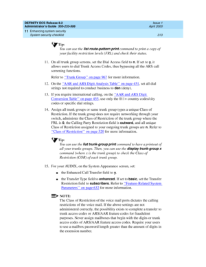 Page 337DEFINITY ECS Release 8.2
Administrator’s Guide  555-233-506  Issue 1
April 2000
Enhancing system security 
313 System security checklist 
11
Tip:
You can use the list route-pattern print command to print a copy of 
your facility restriction levels (FRL) and check their status.
11. On all trunk group screens, set the Dial Access field to 
n. If set to y, it 
allows users to dial Trunk Access Codes, thus bypassing all the ARS call 
screening functions.
Refer to ‘‘
Trunk Group’’ on page 967 for more...