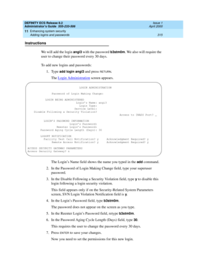 Page 339DEFINITY ECS Release 8.2
Administrator’s Guide  555-233-506  Issue 1
April 2000
Enhancing system security 
315 Adding logins and passwords 
11
Instructions
We will add the login 
angi3 with the password b3stm0m. We also will require the 
user to change their password every 30 days.
To add new logins and passwords:
1. Type 
add login angi3 and press RETURN.
The Login Administration
 screen appears.
The Login’s Name field shows the name you typed in the 
add command.
2. In the Password of Login Making...