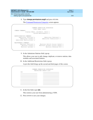 Page 340DEFINITY ECS Release 8.2
Administrator’s Guide  555-233-506  Issue 1
April 2000
Enhancing system security 
316 Adding logins and passwords 
11
8. Type change permissions angi3 and press RETURN.
The Command Permission Categories
 screen appears.
9. In the Administer Stations field, type 
y.
This allows your user to add, change, duplicate, or remove stations, data 
modules and associated features.
10. In the Additional Restrictions field, type 
y.
A 
y in this field brings up the second and third pages of...