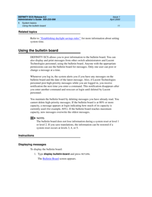 Page 35DEFINITY ECS Release 8.2
Administrator’s Guide  555-233-506  Issue 1
April 2000
System basics 
11 Using the bulletin board 
1
Related topics
Refer to ‘‘
Establishing daylight savings rules’’ for more information about setting 
system time.
Using the bulletin board
DEFINITY ECS allows you to post information to the bulletin board. You can 
also display and print messages from other switch administrators and Lucent 
Technologies personnel, using the bulletin board. Anyone with the appropriate 
permissions...