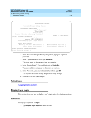 Page 342DEFINITY ECS Release 8.2
Administrator’s Guide  555-233-506  Issue 1
April 2000
Enhancing system security 
318 Displaying a login 
11
2. In the Password of Login Making Change field, type your superuser 
password.
3.In the Login’s Password field, type 
b3stm0m.
This is the login for the password you are changing.
4. In the Reenter Login’s Password field, retype 
b3stm0m.
The password does not appear on the screen as you type.
5. In the Password Aging Cycle Length (Days) field, type 
30.
This requires the...