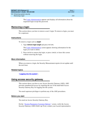 Page 343DEFINITY ECS Release 8.2
Administrator’s Guide  555-233-506  Issue 1
April 2000
Enhancing system security 
319 Removing a login 
11
The Login Administration appears and displays all information about the 
requested login except the password.
Removing a login
This section shows you how to remove a user’s login. To remove a login, you must 
be a superuser.
Instructions
To remove a login such as 
angi3:
1. Type 
remove login angi3 and press RETURN.
The Login Administration
 screen appears showing...