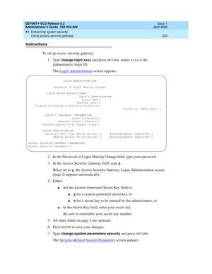 Page 344DEFINITY ECS Release 8.2
Administrator’s Guide  555-233-506  Issue 1
April 2000
Enhancing system security 
320 Using access security gateway 
11
Instructions
To set up access security gateway:
1. Type 
change login xxxx and press RETURN, where xxxx is the 
alphanumeric login ID.
The Login Administration
 screen appears.
2. In the Password of Login Making Change field, type your password.
3. In the Access Security Gateway field, type 
y.
When set to 
y, the Access Security Gateway Login Administration...