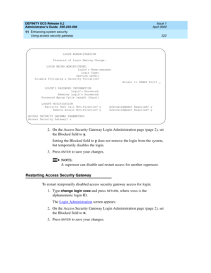 Page 346DEFINITY ECS Release 8.2
Administrator’s Guide  555-233-506  Issue 1
April 2000
Enhancing system security 
322 Using access security gateway 
11
2. On the Access Security Gateway Login Administration page (page 2), set 
the Blocked field to 
y.
Setting the Blocked field to 
y does not remove the login from the system, 
but temporarily disables the login.
3. Press 
ENTER to save your changes.
NOTE:
A superuser can disable and restart access for another superuser.
Restarting Access Security Gateway
To...