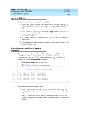 Page 347DEFINITY ECS Release 8.2
Administrator’s Guide  555-233-506  Issue 1
April 2000
Enhancing system security 
323 Using access security gateway 
11
Loss of an ASG key
If a user loses their Access Security Gateway Key:
1. Modify any logins associated with the lost Access Security Gateway Key. 
Refer to the Access Security Gateway Key User’s Guide to change your 
PIN.
2. If the login is no longer valid, type 
remove login xxxx and press RETURN, 
to remove the invalid login from the system, where xxxx is the...