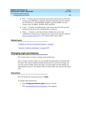 Page 348DEFINITY ECS Release 8.2
Administrator’s Guide  555-233-506  Issue 1
April 2000
Enhancing system security 
324 Changing login permissions 
11
nPort — Contains the port mnemonic associated with the port on which the 
session was established or rejected. The port mnemonics for G3r systems 
are SYSAM-LCL, SYSAM-RMT, MAINT, and SYS-PORT. For G3si 
systems, they are MRG1, INADS, NET, and EPN.
nLogin — Contains the alphanumeric login string entered by the user and 
associated with the session establishment or...