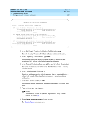 Page 353DEFINITY ECS Release 8.2
Administrator’s Guide  555-233-506  Issue 1
April 2000
Enhancing system security 
329 Setting up security violations notification 
11
2. In the SVN Login Violation Notification Enabled field, type y.
This sets Security Violations Notification login violation notification.
3. In the Originating Extension field, type 
3040.
This becomes the phone extension for the purpose of originating and 
identifying SVN referral calls for login security violations.
4. In the Referral...