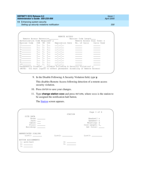 Page 354DEFINITY ECS Release 8.2
Administrator’s Guide  555-233-506  Issue 1
April 2000
Enhancing system security 
330 Setting up security violations notification 
11
9. In the Disable Following A Security Violation field, type y.
This disables Remote Access following detection of a remote access 
security violation.
10. Press 
ENTER to save your changes.
11. Type 
change station xxxx and press RETURN, where xxxx is the station to 
be assigned the notification halt button.
The Station
 screen appears....