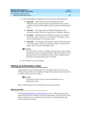 Page 355DEFINITY ECS Release 8.2
Administrator’s Guide  555-233-506  Issue 1
April 2000
Enhancing system security 
331 Setting up authorization codes 
11
12. In the Feature Button Assignments section, type one of the following:
nasvn-halt — The Authorization Code Security Violation 
Notification call is activated when an authorization code security 
violation is detected. This applies only if you are using authorization 
codes.
nlsvn-halt — The Login Security Violation Notification call is 
activated a referral...