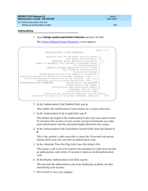 Page 356DEFINITY ECS Release 8.2
Administrator’s Guide  555-233-506  Issue 1
April 2000
Enhancing system security 
332 Setting up authorization codes 
11
Instructions
1. Type 
change system-parameters features and press RETURN.
The Feature-Related System Parameters
 screen appears.
2. In the Authorization Code Enabled field, type 
y.
This enables the Authorization Codes feature on a system-wide basis.
3. In the Authorization Code Length field, type 
7.
This defines the length of the Authorization Codes your...