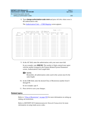 Page 357DEFINITY ECS Release 8.2
Administrator’s Guide  555-233-506  Issue 1
April 2000
Enhancing system security 
333 Setting up authorization codes 
11
8. Type change authorization-code nnnn and press RETURN, where nnnn is 
the authorization code.
The Authorization Code — COR Mapping
 screen appears.
9. In the AC field, enter the authorization code your users must dial.
In our example, type 
4285193. The number of digits entered must agree 
with the number assigned in the Feature-Related System Parameters...