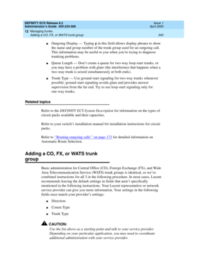 Page 364DEFINITY ECS Release 8.2
Administrator’s Guide  555-233-506  Issue 1
April 2000
Managing trunks 
340 Adding a CO, FX, or WATS trunk group 
12
nOutgoing Display — Typing y in this field allows display phones to show 
the name and group number of the trunk group used for an outgoing call. 
This information may be useful to you when you’re trying to diagnose 
trunking problems.
nQueue Length — Don’t create a queue for two-way loop-start trunks, or 
you may have a problem with glare (the interference that...