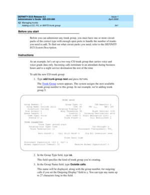 Page 365DEFINITY ECS Release 8.2
Administrator’s Guide  555-233-506  Issue 1
April 2000
Managing trunks 
341 Adding a CO, FX, or WATS trunk group 
12
Before you start
Before you can administer any trunk group, you must have one or more circuit 
packs of the correct type with enough open ports to handle the number of trunks 
you need to add. To find out what circuit packs you need, refer to the DEFINITY 
ECS System Description.
Instructions
As an example, let’s set up a two-way CO trunk group that carries voice...