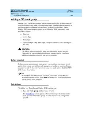 Page 367DEFINITY ECS Release 8.2
Administrator’s Guide  555-233-506  Issue 1
April 2000
Managing trunks 
343 Adding a DID trunk group 
12
Adding a DID trunk group
In most cases, Lucent recommends leaving the default settings in fields that aren’t 
specifically mentioned in the following instructions. Your Lucent representative or 
network service provider can give you more information. For Direct Inward 
Dialing (DID) trunk groups, settings in the following fields must match your 
provider’s settings:...