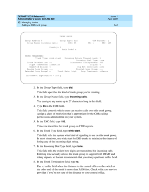 Page 368DEFINITY ECS Release 8.2
Administrator’s Guide  555-233-506  Issue 1
April 2000
Managing trunks 
344 Adding a DID trunk group 
12
2. In the Group Type field, type did.
This field specifies the kind of trunk group you’re creating.
3. In the Group Name field, type 
Incoming calls.
You can type any name up to 27 characters long in this field.
4. Type 
85 in the COR field.
This field controls which users can receive calls over this trunk group. 
Assign a class of restriction that’s appropriate for the COR...