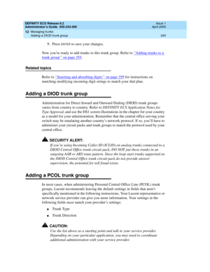 Page 369DEFINITY ECS Release 8.2
Administrator’s Guide  555-233-506  Issue 1
April 2000
Managing trunks 
345 Adding a DIOD trunk group 
12
9. Press ENTER to save your changes.
Now you’re ready to add trunks to this trunk group. Refer to ‘‘
Adding trunks to a 
trunk group’’ on page 355.
Related topics
Refer to ‘‘
Inserting and absorbing digits’’ on page 359 for instructions on 
matching modifying incoming digit strings to match your dial plan.
Adding a DIOD trunk group
Administration for Direct Inward and Outward...