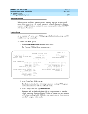 Page 370DEFINITY ECS Release 8.2
Administrator’s Guide  555-233-506  Issue 1
April 2000
Managing trunks 
346 Adding a PCOL trunk group 
12
Before you start
Before you can administer any trunk group, you must have one or more circuit 
packs of the correct type with enough open ports to handle the number of trunks 
you need to add. To find out what circuit packs you need, refer to the DEFINITY 
ECS System Description.
Instructions
As an example, let’s set up a new PCOL group and administer the group as a CO 
trunk...